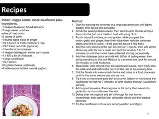 Recipes
15
Indian: Veggie korma, mock cauliflower pilau
Ingredients:
•1 heaped teaspoon flaked almonds
•2 large sweet potatoes
•olive oil1 red onion
•2 cloves of garlic
•1 thumb-sized piece of ginger
•1/2 a bunch of fresh coriander (15g)
•1/2-1 fresh red chilli, (optional)
•1 handful of curry leaves
•1 heaped tablespoon korma curry paste
•1 x 400 g tin of chickpeas
•1 large cauliflower
•1/2-1 lemon
•50 g feta cheese, (optional)
•4 tablespoons fat-free natural yoghurt
Method:
1. Start by toasting the almonds in a large casserole pan until lightly
golden, then tip out and set aside.
2. Scrub the sweet potatoes clean, then cut into 4cm chunks and put
them into the pan on a medium heat with a lug of oil.
3. Fry for about 5 minutes, or until golden, while you peel the
onion, garlic and ginger, then finely slice them with the coriander
stalks and chilli (if using – it will give the sauce a real kick).
4. Add the curry leaves to the pan and stir for 1 minute, then add all the
sliced veg with the curry paste and cook for another 5 to 10
minutes, or until the onions have softened, stirring occasionally.
5. Add the chickpeas (juice and all) with 600ml of boiling water, then
bring everything to the boil. Reduce to a simmer and cook for around
30 minutes, or until thickened.
6. Meanwhile, click off and chop the cauliflower leaves, then finely slice
the stalk and add both to the curry for the rest of the cooking time.
7. Cut the florets into even-sized chunks and pulse in a food processor
until it's the same texture and size as rice.
8. Tip it into a microwave-safe dish and cover. Steam or microwave the
cauliflower on high for 7 minutes, or until cooked through, just before
serving.
9. Add a good squeeze of lemon juice to the curry, then season to
perfection and crumble over the feta.
10.Dollop over the yoghurt and stir it through for that korma
creaminess, then sprinkle with coriander leaves and the toasted
almonds.
11.Tip the cauliflower on to a nice serving platter, and dig in.
 