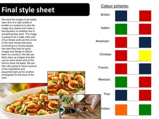 Final style sheet
16
Colour scheme:
British:
Italian:
Chinese:
American:
Indian:
Mexican:
Thai:
French:
We want the images to be easily
seen and of a high quality to
enable our audience to see the
image very clearly and make a
fast decision on whether this is
something they want. The image
is going to be a really main part
of our recipe cards as this is one
of the main things that when
conducting our survey people
has said they look for good
images and design to attract
them to a product. We will use
fairly close up images and also
use an even closer shot of the
food to show full detail. We are
then also going to have a picture
of the ingredients and
equipment laid out for another
photograph for the back of the
card.
 