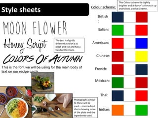 Style sheets Colour scheme:
British
:
Italian:
Chinese:
American:
Indian:
Mexican:
Thai:
French:
This Colour scheme is slightly
brighter and it doesn’t all match up
and follow a strict scheme.
This is the font we will be using for the main body of
text on our recipe cards.
The text is slightly
different as it isn’t as
block and full and has a
handwritten look.
Photographs similar
to these will be
used. – zoomed out
shots showing more
of the plate and the
ingredients used.
 