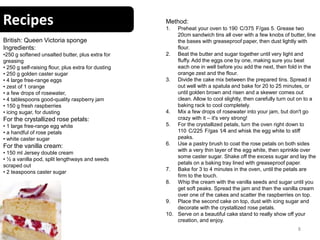 Recipes
8
British: Queen Victoria sponge
Ingredients:
•250 g softened unsalted butter, plus extra for
greasing
• 250 g self-raising flour, plus extra for dusting
• 250 g golden caster sugar
• 4 large free-range eggs
• zest of 1 orange
• a few drops of rosewater,
• 4 tablespoons good-quality raspberry jam
• 150 g fresh raspberries
• icing sugar, for dusting
For the crystallized rose petals:
• 1 large free-range egg white
• a handful of rose petals
• white caster sugar
For the vanilla cream:
• 150 ml Jersey double cream
• ½ a vanilla pod, split lengthways and seeds
scraped out
• 2 teaspoons caster sugar
Method:
1. Preheat your oven to 190 C/375 F/gas 5. Grease two
20cm sandwich tins all over with a few knobs of butter, line
the bases with greaseproof paper, then dust lightly with
flour.
2. Beat the butter and sugar together until very light and
fluffy. Add the eggs one by one, making sure you beat
each one in well before you add the next, then fold in the
orange zest and the flour.
3. Divide the cake mix between the prepared tins. Spread it
out well with a spatula and bake for 20 to 25 minutes, or
until golden brown and risen and a skewer comes out
clean. Allow to cool slightly, then carefully turn out on to a
baking rack to cool completely.
4. Mix a few drops of rosewater into your jam, but don't go
crazy with it – it's very strong!
5. For the crystallized petals, turn the oven right down to
110 C/225 F/gas 1⁄4 and whisk the egg white to stiff
peaks.
6. Use a pastry brush to coat the rose petals on both sides
with a very thin layer of the egg white, then sprinkle over
some caster sugar. Shake off the excess sugar and lay the
petals on a baking tray lined with greaseproof paper.
7. Bake for 3 to 4 minutes in the oven, until the petals are
firm to the touch.
8. Whip the cream with the vanilla seeds and sugar until you
get soft peaks. Spread the jam and then the vanilla cream
over one of the cakes and scatter the raspberries on top.
9. Place the second cake on top, dust with icing sugar and
decorate with the crystallized rose petals.
10. Serve on a beautiful cake stand to really show off your
creation, and enjoy.
 