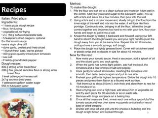Recipes
9
Italian: Fried pizza
Ingredients:
• 1 basic pizza dough recipe
• flour, for dusting
• vegetable oil, for frying
• 2 x 150 g buffalo mozzarella balls
• 5 teaspoons dried oregano, optional
For the tomato sauce:
• extra virgin olive oil1
• clove garlic, peeled and finely sliced
• 1 bunch fresh basil, leaves picked
• 400 g good-quality tinned plum tomatoes
• sea salt
• Freshly ground black pepper
Dough recipe:
800 g strong white bread flour
200 g fine ground semolina flour or strong white
bread flour
1 level tablespoon fine sea salt
2x7 g sachets dried yeast
1 tablespoon golden caster sugar
650 ml lukewarm water
Method:
To make the dough:
1. Pile the flour and salt on to a clean surface and make an 18cm well in
the centre. Add your yeast and sugar to the lukewarm water, mix up
with a fork and leave for a few minutes, then pour into the well
2. Using a fork and a circular movement, slowly bring in the flour from the
inner edge of the well and mix into the water. It will look like thick
porridge. Continue to mix, bringing in all the flour. When the dough
comes together and becomes too hard to mix with your fork, flour your
hands and begin to pat it into a ball.
3. Knead the dough by rolling it backward and forward, using your left
hand to stretch the dough toward you and your right hand to push the
dough away from you at the same time. Repeat this for 10 minutes,
until you have a smooth, springy, soft dough.
4. Place the dough in a lightly greased bowl. Cover with a kitchen towel
or plastic wrap and let double in size for about 45 minutes.
Now for the rest:
1. Now make your tomato sauce. Heat a saucepan, add a splash of oil
and the sliced garlic and cook gently.
2. When the garlic has turned light golden, add half the basil, the
tomatoes and a few pinches of salt and pepper.
3. Cook gently for about 20 minutes, mashing the tomatoes until
smooth, then taste, season again and put to one side.
4. Preheat your grill to its highest temperature. Divide the dough into 10
pieces and press them flat on to a floured work surface.
5. Roll them out to about 0.5cm/¼ inch thick and allow them to rest for
10 minutes or so.
6. Heat a frying pan over a high heat, add about 2cm of vegetable oil
and fry each pizza for 30 seconds or so on each side.
7. Remove with tongs and place on a baking tray.
8. Once all the bases are fried, smear each one with a spoonful of the
tomato sauce and tear over some mozzarella and a leaf or two of
basil or dried oregano.
9. Drizzle with olive oil and grill until the cheese is bubbling and the
dough is light brown and cooked through.
 