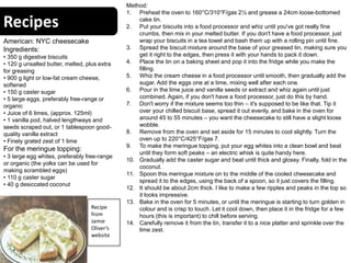 Recipes
American: NYC cheesecake
Ingredients:
• 350 g digestive biscuits
• 120 g unsalted butter, melted, plus extra
for greasing
• 900 g light or low-fat cream cheese,
softened
• 150 g caster sugar
• 5 large eggs, preferably free-range or
organic
• Juice of 6 limes, (approx. 125ml)
• 1 vanilla pod, halved lengthways and
seeds scraped out, or 1 tablespoon good-
quality vanilla extract
• Finely grated zest of 1 lime
For the meringue topping:
• 3 large egg whites, preferably free-range
or organic (the yolks can be used for
making scrambled eggs)
• 110 g caster sugar
• 40 g desiccated coconut
Method:
1. Preheat the oven to 160°C/310°F/gas 2½ and grease a 24cm loose-bottomed
cake tin.
2. Put your biscuits into a food processor and whiz until you've got really fine
crumbs, then mix in your melted butter. If you don't have a food processor, just
wrap your biscuits in a tea towel and bash them up with a rolling pin until fine.
3. Spread the biscuit mixture around the base of your greased tin, making sure you
get it right to the edges, then press it with your hands to pack it down.
4. Place the tin on a baking sheet and pop it into the fridge while you make the
filling.
5. Whiz the cream cheese in a food processor until smooth, then gradually add the
sugar. Add the eggs one at a time, mixing well after each one.
6. Pour in the lime juice and vanilla seeds or extract and whiz again until just
combined. Again, if you don't have a food processor, just do this by hand.
7. Don't worry if the mixture seems too thin – it's supposed to be like that. Tip it
over your chilled biscuit base, spread it out evenly, and bake in the oven for
around 45 to 55 minutes – you want the cheesecake to still have a slight loose
wobble.
8. Remove from the oven and set aside for 15 minutes to cool slightly. Turn the
oven up to 220°C/425°F/gas 7.
9. To make the meringue topping, put your egg whites into a clean bowl and beat
until they form soft peaks – an electric whisk is quite handy here.
10. Gradually add the caster sugar and beat until thick and glossy. Finally, fold in the
coconut.
11. Spoon this meringue mixture on to the middle of the cooled cheesecake and
spread it to the edges, using the back of a spoon, so it just covers the filling.
12. It should be about 2cm thick. I like to make a few ripples and peaks in the top so
it looks impressive.
13. Bake in the oven for 5 minutes, or until the meringue is starting to turn golden in
colour and is crisp to touch. Let it cool down, then place it in the fridge for a few
hours (this is important) to chill before serving.
14. Carefully remove it from the tin, transfer it to a nice platter and sprinkle over the
lime zest.
Recipe
from
Jamie
Oliver’s
website
 