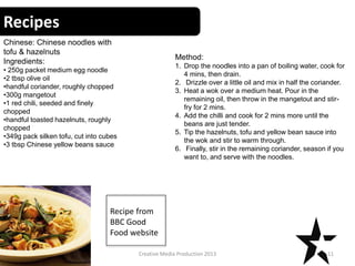 Recipes
11Creative Media Production 2013
Chinese: Chinese noodles with
tofu & hazelnuts
Ingredients:
• 250g packet medium egg noodle
•2 tbsp olive oil
•handful coriander, roughly chopped
•300g mangetout
•1 red chili, seeded and finely
chopped
•handful toasted hazelnuts, roughly
chopped
•349g pack silken tofu, cut into cubes
•3 tbsp Chinese yellow beans sauce
Method:
1. Drop the noodles into a pan of boiling water, cook for
4 mins, then drain.
2. Drizzle over a little oil and mix in half the coriander.
3. Heat a wok over a medium heat. Pour in the
remaining oil, then throw in the mangetout and stir-
fry for 2 mins.
4. Add the chilli and cook for 2 mins more until the
beans are just tender.
5. Tip the hazelnuts, tofu and yellow bean sauce into
the wok and stir to warm through.
6. Finally, stir in the remaining coriander, season if you
want to, and serve with the noodles.
Recipe from
BBC Good
Food website
 