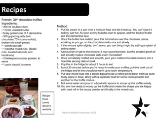 Recipes
12Creative Media Production 2013
French: DIY chocolate truffles
Ingredients:
• 300 ml double cream
• 1 knob unsalted butter
• finely grated zest of 1 clementine
• 300 g good-quality dark
chocolate (70% cocoa solids),
broken into small pieces
• 1 pinch sea salt
• 1 handful mixed nuts, (Brazil
nuts, toasted almonds and
hazelnuts)
• 3 tablespoons cocoa powder, to
serve
• 1 pack biscotti, to serve
Method:
1. Put the cream in a pan over a medium heat and let it heat up. You don't want it
boiling, just hot. As soon as tiny bubbles start to appear, add the knob of butter
and the clementine zest.
2. Once the butter has melted, pour this hot mixture over the chocolate pieces,
whisking as you go, so the chocolate melts nice and slowly.
3. If the mixture splits slightly, don't worry, you can bring it right by adding a splash of
boiling water.
4. Add a pinch of salt to the mixture; it may sound bonkers, but the smallest pinch of
salt actually makes chocolate taste even chocolatier!
5. Once completely melted and smooth, pour your melted chocolate mixture into a
nice little serving dish or bowl.
6. Pop this in the fridge for about 2 hours to set.
7. About 30 minutes before you're ready to make your truffles, pull the bowl out of
the fridge and let the chocolate warm up to room temperature.
8. Put your mixed nuts into a plastic bag and use a rolling pin to bash them up quite
finely, place in bowl, along with a separate bowl for some cocoa powder and
another for the truffle mixture.
9. Boil some water and pour in a bowl with spoons to scoop up the truffles easily.
10.You are now ready to scoop up the truffle and create the shape you are happy
with, next roll in the cocoa powder and finally in the mixed nuts.
Recipe
from
Jamie
Oliver’s
website
 