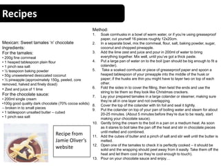 Recipes
Mexican: Sweet tamales ‘n’ chocolate
Ingredients:
For the tamales:
• 200g fine cornmeal
• 1 heaped tablespoon plain flour
• 1 pinch sea salt
• ½ teaspoon baking powder
• 50g unsweetened desiccated coconut
• ½ pineapple (approximately 150g, peeled, core
removed, halved and finely diced)
• Zest and juice of 1 lime
For the chocolate sauce:
• 200ml single cream
•100g good quality dark chocolate (70% cocoa solids)
– broken in to small pieces
• 1 tablespoon unsalted butter – cubed
• 1 pinch sea salt
Method:
1. Soak cornhusks in a bowl of warm water, or if you’re using greaseproof
paper, cut yourself 16 pieces roughly 12x20cm.
2. In a separate bowl, mix the cornmeal, flour, salt, baking powder, sugar,
coconut and chopped pineapple.
3. Add the lime zest and juice and pour in 200ml of water to bring
everything together. Mix well, until you’ve got a thick paste.
4. Put a large pan of water on to the boil (pan should be big enough to fit a
colander).
5. Take a soaked cornhusk or piece of greaseproof paper and spoon a
heaped tablespoon of your pineapple into the middle of the husk or
paper; if the husks are thin you might have to layer two on top of each
other.
6. Fold the sides in to cover the filling, then twist the ends and use the
string to tie them so they look like Christmas crackers.
7. Lay your prepared tamales in a large colander or steamer, making sure
they’re all in one layer and not overlapping.
8. Cover the top of the colander with tin foil and seal it tightly.
9. Put the colander on top of your pan of boiling water and steam for about
20-25 minutes. (About 5 minutes before they’re due to be ready, start
making your chocolate sauce).
10. Gently bring the cream to the boil in a pan on a medium heat. As soon
as it stares to boil take the pan off the heat and stir in chocolate pieces
until melted and combined.
11. Add the cubes of butter and a pinch of salt and stir well until the butter is
melted.
12. Open one of the tamales to check it is perfectly cooked – it should be
solid and the wrapping should peel away from it easily. Take them off the
heat and let them cool (so they’re cool enough to touch).
13. Pour on your chocolate sauce and enjoy…
Recipe from
Jamie Oliver’s
website
 