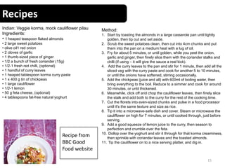 Recipes
15
Indian: Veggie korma, mock cauliflower pilau
Ingredients:
• 1 heaped teaspoon flaked almonds
• 2 large sweet potatoes
• olive oil1 red onion
• 2 cloves of garlic
• 1 thumb-sized piece of ginger
• 1/2 a bunch of fresh coriander (15g)
• 1/2-1 fresh red chilli, (optional)
• 1 handful of curry leaves
• 1 heaped tablespoon korma curry paste
• 1 x 400 g tin of chickpeas
• 1 large cauliflower
• 1/2-1 lemon
• 50 g feta cheese, (optional)
• 4 tablespoons fat-free natural yoghurt
Method:
1. Start by toasting the almonds in a large casserole pan until lightly
golden, then tip out and set aside.
2. Scrub the sweet potatoes clean, then cut into 4cm chunks and put
them into the pan on a medium heat with a lug of oil.
3. Fry for about 5 minutes, or until golden, while you peel the onion,
garlic and ginger, then finely slice them with the coriander stalks and
chilli (if using – it will give the sauce a real kick).
4. Add the curry leaves to the pan and stir for 1 minute, then add all the
sliced veg with the curry paste and cook for another 5 to 10 minutes,
or until the onions have softened, stirring occasionally.
5. Add the chickpeas (juice and all) with 600ml of boiling water, then
bring everything to the boil. Reduce to a simmer and cook for around
30 minutes, or until thickened.
6. Meanwhile, click off and chop the cauliflower leaves, then finely slice
the stalk and add both to the curry for the rest of the cooking time.
7. Cut the florets into even-sized chunks and pulse in a food processor
until it's the same texture and size as rice.
8. Tip it into a microwave-safe dish and cover. Steam or microwave the
cauliflower on high for 7 minutes, or until cooked through, just before
serving.
9. Add a good squeeze of lemon juice to the curry, then season to
perfection and crumble over the feta.
10. Dollop over the yoghurt and stir it through for that korma creaminess,
then sprinkle with coriander leaves and the toasted almonds.
11. Tip the cauliflower on to a nice serving platter, and dig in.
Recipe from
BBC Good
Food website
 