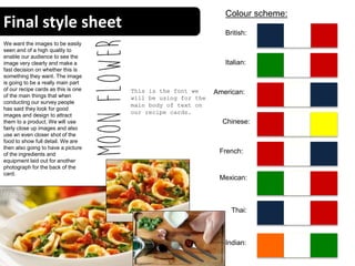Final style sheet
16
Colour scheme:
British:
Italian:
Chinese:
American:
Indian:
Mexican:
Thai:
French:
We want the images to be easily
seen and of a high quality to
enable our audience to see the
image very clearly and make a
fast decision on whether this is
something they want. The image
is going to be a really main part
of our recipe cards as this is one
of the main things that when
conducting our survey people
has said they look for good
images and design to attract
them to a product. We will use
fairly close up images and also
use an even closer shot of the
food to show full detail. We are
then also going to have a picture
of the ingredients and
equipment laid out for another
photograph for the back of the
card.
This is the font we
will be using for the
main body of text on
our recipe cards.
 