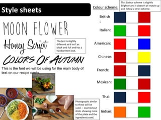 Style sheets Colour scheme:
British
:
Italian:
Chinese:
American:
Indian:
Mexican:
Thai:
French:
This Colour scheme is slightly
brighter and it doesn’t all match up
and follow a strict scheme.
This is the font we will be using for the main body of
text on our recipe cards.
The text is slightly
different as it isn’t as
block and full and has a
handwritten look.
Photographs similar
to these will be
used. – zoomed out
shots showing more
of the plate and the
ingredients used.
 