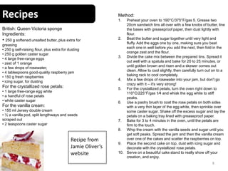 Recipes
8
British: Queen Victoria sponge
Ingredients:
• 250 g softened unsalted butter, plus extra for
greasing
• 250 g self-raising flour, plus extra for dusting
• 250 g golden caster sugar
• 4 large free-range eggs
• zest of 1 orange
• a few drops of rosewater,
• 4 tablespoons good-quality raspberry jam
• 150 g fresh raspberries
• icing sugar, for dusting
For the crystallized rose petals:
• 1 large free-range egg white
• a handful of rose petals
• white caster sugar
For the vanilla cream:
• 150 ml Jersey double cream
• ½ a vanilla pod, split lengthways and seeds
scraped out
• 2 teaspoons caster sugar
Method:
1. Preheat your oven to 190°C/375°F/gas 5. Grease two
20cm sandwich tins all over with a few knobs of butter, line
the bases with greaseproof paper, then dust lightly with
flour.
2. Beat the butter and sugar together until very light and
fluffy. Add the eggs one by one, making sure you beat
each one in well before you add the next, then fold in the
orange zest and the flour.
3. Divide the cake mix between the prepared tins. Spread it
out well with a spatula and bake for 20 to 25 minutes, or
until golden brown and risen and a skewer comes out
clean. Allow to cool slightly, then carefully turn out on to a
baking rack to cool completely.
4. Mix a few drops of rosewater into your jam, but don't go
crazy with it – it's very strong!
5. For the crystallized petals, turn the oven right down to
110°C/225°F/gas 1⁄4 and whisk the egg white to stiff
peaks.
6. Use a pastry brush to coat the rose petals on both sides
with a very thin layer of the egg white, then sprinkle over
some caster sugar. Shake off the excess sugar and lay the
petals on a baking tray lined with greaseproof paper.
7. Bake for 3 to 4 minutes in the oven, until the petals are
firm to the touch.
8. Whip the cream with the vanilla seeds and sugar until you
get soft peaks. Spread the jam and then the vanilla cream
over one of the cakes and scatter the raspberries on top.
9. Place the second cake on top, dust with icing sugar and
decorate with the crystallized rose petals.
10. Serve on a beautiful cake stand to really show off your
creation, and enjoy.
Recipe from
Jamie Oliver’s
website
 