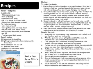 Recipes
9
Italian: Fried pizza
Ingredients:
• 1 basic pizza dough recipe
• flour, for dusting
• vegetable oil, for frying
• 2 x 150 g buffalo mozzarella balls
• 5 teaspoons dried oregano, optional
For the tomato sauce:
• extra virgin olive oil1
• clove garlic, peeled and finely sliced
• 1 bunch fresh basil, leaves picked
• 400 g good-quality tinned plum tomatoes
• sea salt
• Freshly ground black pepper
Dough recipe:
800 g strong white bread flour
200 g fine ground semolina flour or strong white
bread flour
1 level tablespoon fine sea salt
2x7 g sachets dried yeast
1 tablespoon golden caster sugar
650 ml lukewarm water
Method:
To make the dough:
1. Pile the flour and salt on to a clean surface and make an 18cm well in
the centre. Add your yeast and sugar to the lukewarm water, mix up
with a fork and leave for a few minutes, then pour into the well
2. Using a fork and a circular movement, slowly bring in the flour from the
inner edge of the well and mix into the water. It will look like thick
porridge. Continue to mix, bringing in all the flour. When the dough
comes together and becomes too hard to mix with your fork, flour your
hands and begin to pat it into a ball.
3. Knead the dough by rolling it backward and forward, using your left
hand to stretch the dough toward you and your right hand to push the
dough away from you at the same time. Repeat this for 10 minutes,
until you have a smooth, springy, soft dough.
4. Place the dough in a lightly greased bowl. Cover with a kitchen towel
or plastic wrap and let double in size for about 45 minutes.
Now for the rest:
1. Now make your tomato sauce. Heat a saucepan, add a splash of oil
and the sliced garlic and cook gently.
2. When the garlic has turned light golden, add half the basil, the
tomatoes and a few pinches of salt and pepper.
3. Cook gently for about 20 minutes, mashing the tomatoes until
smooth, then taste, season again and put to one side.
4. Preheat your grill to its highest temperature. Divide the dough into 10
pieces and press them flat on to a floured work surface.
5. Roll them out to about 0.5cm/¼ inch thick and allow them to rest for
10 minutes or so.
6. Heat a frying pan over a high heat, add about 2cm of vegetable oil
and fry each pizza for 30 seconds or so on each side.
7. Remove with tongs and place on a baking tray.
8. Once all the bases are fried, smear each one with a spoonful of the
tomato sauce and tear over some mozzarella and a leaf or two of
basil or dried oregano.
9. Drizzle with olive oil and grill until the cheese is bubbling and the
dough is light brown and cooked through.
Recipe from
Jamie Oliver’s
website
 