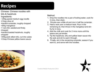 Recipes
11Creative Media Production 2013
Chinese: Chinese noodles with
tofu & hazelnuts
Ingredients:
• 250g packet medium egg noodle
•2 tbsp olive oil
•handful coriander, roughly chopped
•300g mangetout
•1 red chili, seeded and finely
chopped
•handful toasted hazelnuts, roughly
chopped
•349g pack silken tofu, cut into cubes
•3 tbsp Chinese yellow beans sauce
Method:
1. Drop the noodles into a pan of boiling water, cook for
4 mins, then drain.
2. Drizzle over a little oil and mix in half the coriander.
3. Heat a wok over a medium heat. Pour in the
remaining oil, then throw in the mangetout and stir-
fry for 2 mins.
4. Add the chilli and cook for 2 mins more until the
beans are just tender.
5. Tip the hazelnuts, tofu and yellow bean sauce into
the wok and stir to warm through.
6. Finally, stir in the remaining coriander, season if you
want to, and serve with the noodles.
 