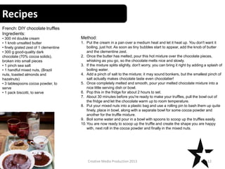 Recipes
12Creative Media Production 2013
French: DIY chocolate truffles
Ingredients:
• 300 ml double cream
• 1 knob unsalted butter
• finely grated zest of 1 clementine
• 300 g good-quality dark
chocolate (70% cocoa solids),
broken into small pieces
• 1 pinch sea salt
• 1 handful mixed nuts, (Brazil
nuts, toasted almonds and
hazelnuts)
• 3 tablespoons cocoa powder, to
serve
• 1 pack biscotti, to serve
Method:
1. Put the cream in a pan over a medium heat and let it heat up. You don't want it
boiling, just hot. As soon as tiny bubbles start to appear, add the knob of butter
and the clementine zest.
2. Once the butter has melted, pour this hot mixture over the chocolate pieces,
whisking as you go, so the chocolate melts nice and slowly.
3. If the mixture splits slightly, don't worry, you can bring it right by adding a splash of
boiling water.
4. Add a pinch of salt to the mixture; it may sound bonkers, but the smallest pinch of
salt actually makes chocolate taste even chocolatier!
5. Once completely melted and smooth, pour your melted chocolate mixture into a
nice little serving dish or bowl.
6. Pop this in the fridge for about 2 hours to set.
7. About 30 minutes before you're ready to make your truffles, pull the bowl out of
the fridge and let the chocolate warm up to room temperature.
8. Put your mixed nuts into a plastic bag and use a rolling pin to bash them up quite
finely, place in bowl, along with a separate bowl for some cocoa powder and
another for the truffle mixture.
9. Boil some water and pour in a bowl with spoons to scoop up the truffles easily.
10.You are now ready to scoop up the truffle and create the shape you are happy
with, next roll in the cocoa powder and finally in the mixed nuts.
 