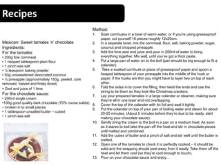 Recipes
Mexican: Sweet tamales ‘n’ chocolate
Ingredients:
For the tamales:
• 200g fine cornmeal
• 1 heaped tablespoon plain flour
• 1 pinch sea salt
• ½ teaspoon baking powder
• 50g unsweetened desiccated coconut
• ½ pineapple (approximately 150g, peeled, core
removed, halved and finely diced)
• Zest and juice of 1 lime
For the chocolate sauce:
• 200ml single cream
•100g good quality dark chocolate (70% cocoa solids)
– broken in to small pieces
• 1 tablespoon unsalted butter – cubed
• 1 pinch sea salt
Method:
1. Soak cornhusks in a bowl of warm water, or if you’re using greaseproof
paper, cut yourself 16 pieces roughly 12x20cm.
2. In a separate bowl, mix the cornmeal, flour, salt, baking powder, sugar,
coconut and chopped pineapple.
3. Add the lime zest and juice and pour in 200ml of water to bring
everything together. Mix well, until you’ve got a thick paste.
4. Put a large pan of water on to the boil (pan should be big enough to fit a
colander).
5. Take a soaked cornhusk or piece of greaseproof paper and spoon a
heaped tablespoon of your pineapple into the middle of the husk or
paper; if the husks are thin you might have to layer two on top of each
other.
6. Fold the sides in to cover the filling, then twist the ends and use the
string to tie them so they look like Christmas crackers.
7. Lay your prepared tamales in a large colander or steamer, making sure
they’re all in one layer and not overlapping.
8. Cover the top of the colander with tin foil and seal it tightly.
9. Put the colander on top of your pan of boiling water and steam for about
20-25 minutes. (About 5 minutes before they’re due to be ready, start
making your chocolate sauce).
10. Gently bring the cream to the boil in a pan on a medium heat. As soon
as it stares to boil take the pan off the heat and stir in chocolate pieces
until melted and combined.
11. Add the cubes of butter and a pinch of salt and stir well until the butter is
melted.
12. Open one of the tamales to check it is perfectly cooked – it should be
solid and the wrapping should peel away from it easily. Take them off the
heat and let them cool (so they’re cool enough to touch).
13. Pour on your chocolate sauce and enjoy…
 
