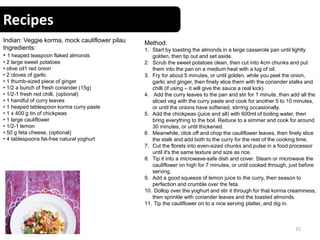 Recipes
15
Indian: Veggie korma, mock cauliflower pilau
Ingredients:
• 1 heaped teaspoon flaked almonds
• 2 large sweet potatoes
• olive oil1 red onion
• 2 cloves of garlic
• 1 thumb-sized piece of ginger
• 1/2 a bunch of fresh coriander (15g)
• 1/2-1 fresh red chilli, (optional)
• 1 handful of curry leaves
• 1 heaped tablespoon korma curry paste
• 1 x 400 g tin of chickpeas
• 1 large cauliflower
• 1/2-1 lemon
• 50 g feta cheese, (optional)
• 4 tablespoons fat-free natural yoghurt
Method:
1. Start by toasting the almonds in a large casserole pan until lightly
golden, then tip out and set aside.
2. Scrub the sweet potatoes clean, then cut into 4cm chunks and put
them into the pan on a medium heat with a lug of oil.
3. Fry for about 5 minutes, or until golden, while you peel the onion,
garlic and ginger, then finely slice them with the coriander stalks and
chilli (if using – it will give the sauce a real kick).
4. Add the curry leaves to the pan and stir for 1 minute, then add all the
sliced veg with the curry paste and cook for another 5 to 10 minutes,
or until the onions have softened, stirring occasionally.
5. Add the chickpeas (juice and all) with 600ml of boiling water, then
bring everything to the boil. Reduce to a simmer and cook for around
30 minutes, or until thickened.
6. Meanwhile, click off and chop the cauliflower leaves, then finely slice
the stalk and add both to the curry for the rest of the cooking time.
7. Cut the florets into even-sized chunks and pulse in a food processor
until it's the same texture and size as rice.
8. Tip it into a microwave-safe dish and cover. Steam or microwave the
cauliflower on high for 7 minutes, or until cooked through, just before
serving.
9. Add a good squeeze of lemon juice to the curry, then season to
perfection and crumble over the feta.
10. Dollop over the yoghurt and stir it through for that korma creaminess,
then sprinkle with coriander leaves and the toasted almonds.
11. Tip the cauliflower on to a nice serving platter, and dig in.
 