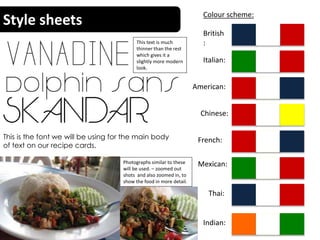 Style sheets Colour scheme:
British
:
Italian:
Chinese:
American:
Indian:
Mexican:
Thai:
French:
This text is much
thinner than the rest
which gives it a
slightly more modern
look.
This is the font we will be using for the main body
of text on our recipe cards.
Photographs similar to these
will be used. – zoomed out
shots and also zoomed in, to
show the food in more detail.
 