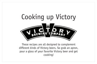 Cooking up Victory


   These recipes are all designed to complement
different kinds of Victory beers. So grab an apron,
pour a glass of your favorite Victory beer and get
                      cooking!
 