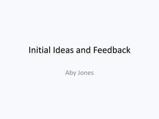 Initial Ideas and Feedback
Aby Jones
 