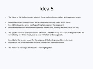 Idea 5
• The theme of the final recipe card is British. There are lots of supermarkets with vegetarian ranges.
• I would like to use Quorn and Linda McCartney products to help create British dishes.
• I would like to use the Union Jack flag as the photograph on the recipe card.
• I would like to have the method and ingredients on two sides, showing the main part of the flag.
• The specific audience for this recipe card is families, Linda McCartney and Quorn make products for the
whole family, and British meals, such as toad in the hole and sausage rolls.
• I would also like to use a border for the recipe card, like bunting around the recipe card.
• I would also like to use the theme of British summer time for the recipe card.
• The method of working is still the same – working together.
 