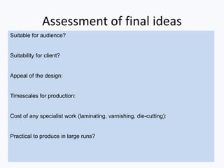 Assessment of final ideas
Suitable for audience?
Suitability for client?
Appeal of the design:
Timescales for production:
Cost of any specialist work (laminating, varnishing, die-cutting):
Practical to produce in large runs?
 