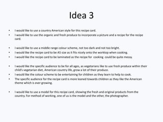 Idea 3
• I would like to use a country American style for this recipe card.
• I would like to use the organic and fresh produce to incorporate a picture and a recipe for the recipe
card.
• I would like to use a middle range colour scheme, not too dark and not too bright.
• I would like the recipe card to be A5 size as it fits nicely onto the worktop when cooking.
• I would like the recipe card to be laminated as the recipe for cooking could be quite messy.
• I would like the specific audience to be for all ages, as vegetarians like to use fresh produce within their
child’s vegetarian diet, American country life, grow a lot of their produce.
• I would like the colour scheme to be entertaining for children as they learn to help to cook.
• The specific audience for the recipe card is more leaned towards children as they like the American
theme which is ever growing.
• I would like to use a model for this recipe card, showing the fresh and original products from the
country. For method of working, one of us is the model and the other, the photographer.
 