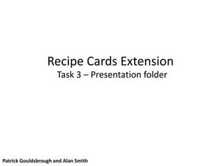 Recipe Cards Extension
Task 3 – Presentation folder
Patrick Gouldsbrough and Alan Smith
 
