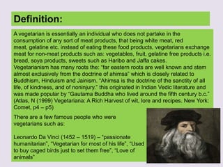 Definition:
A vegetarian is essentially an individual who does not partake in the
consumption of any sort of meat products, that being white meat, red
meat, gelatine etc. instead of eating these food products, vegetarians exchange
meat for non-meat products such as: vegetables, fruit, gelatine free products i.e.
bread, soya products, sweets such as Haribo and Jaffa cakes.
Vegetarianism has many roots the: “far eastern roots are well known and stem
almost exclusively from the doctrine of ahimsa” which is closely related to
Buddhism, Hinduism and Jainism. “Ahimsa is the doctrine of the sanctity of all
life, of kindness, and of noninjury.” this originated in Indian Vedic literature and
was made popular by “Gautama Buddha who lived around the fifth century b.c.”
(Atlas, N (1999) Vegetariana: A Rich Harvest of wit, lore and recipes. New York:
Comet, p4 – p5)
There are a few famous people who were
vegetarians such as:
Leonardo Da Vinci (1452 – 1519) – “passionate
humanitarian”, “Vegetarian for most of his life”, “Used
to buy caged birds just to set them free”, “Love of
animals”
 