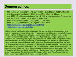 Demographics:
• The current UK population being: 62.3 million – statistics say that 2% of adults
and children are vegetarian – this is around 1.2 million individuals.
• Year 2000 – 3 million vegetarians in the UK (5% of total population) 3,153 adults
• Year 2010 – 583 children (1.5-18years) 548 adults
• Year 2011 – 1,095 children (1.5-18 years) 1,031 adults
• Year 2012 – 1,582 children (1.5-18 years) 1,491 adults
• https://www.vegsoc.org/sslpage.aspx?pid=753
• https://www.vegsoc.org/statistics
Looking at these statistics it‟s apparent that over the years, children and young adults have
become increasingly aware and interested in vegetarianism, and have then converted. Because
of this, I might try and appeal more to younger audiences when creating my recipe cards.
There are sometimes a few social problems when it comes to becoming a vegetarian, for
example: if you are the only one in your family or a group of friends who is a vegetarian, social
pressures can arise especially if the family or group disagree with the idea of vegetarianism –
having a personal friend who has become a vegetarian I have seen these pressures first hand.
The family often try to pressure my friend in to eating meat when she‟s made it evident that she
doesn‟t want to, I understand that having to cook two separate meals is a bit of an issue on the
economic side of things, but it‟s not right to pressure someone to do something they don‟t want
to, they also talk about her choice of diet in a very discriminatory manner right in front of her
saying things such as: “Maybe she chose this lifestyle to lose weight” or often point out her
choice of non-meat products which makes her uncomfortable.
 