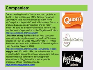 Companies:
Quorn: leading brand of „faux meat mycoprotein‟ in
the UK – this is made out of the fungus: Fusarium
Venenatum. This was developed by Rank Hovis
McDougall and Imperial Chemical Industries. Quorn is
produced as a cooking ingredient and as ready
meals, it‟s sold as a healthy alternative to meat that
has the „seal of approval‟ from the Vegetarian Society.
http://en.wikipedia.org/wiki/Quorn
Linda McCartney foods: a British food company
„specializing in vegetarian and vegan food.‟ this was
„created in 1991 by Linda McCartney (1941 – 1998)‟
the brand was then sold to Heinz in 2000 and again to
Hain Celestial Group in 2006.
http://en.wikipedia.org/wiki/Linda_McCartney_Foods
VeggieLand: Found in 1994, it‟s „mission was to
create foods to appeal to not only vegetarians but also
health conscious consumers seeking protein
alternatives‟ – „VeggieLand is now the premier
processor of fine vegetarian foods‟.
http://www.veggieland.com/
 