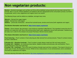 Non vegetarian products:
Alcohol – Alcoholic beverages such as Beer and Wine will be stabilised using products that have been derived from
animals. Most, if not all, of these stabilisers and additives will have disappeared at the consumption process, but there I
no guarantee, which is why vegetarians and vegans have to be careful.
The following things could be added as a stabiliser, amongst many more
Albumin – Derived from eggs (vegan)
Casein - Derived from milk (vegan)
Gelatine - (previously mentioned) – derived from animal hooves, tendons and bones (both vegetarian and vegan)
The Alcohol information was found at: https://www.vegsoc.org/alcohol
Cheese – Some cheeses, like parmesan, must include an ingredient called Rennet. This ingredient comes from the 4th
stomach of a newly born calf. Due to this animal product been used, vegetarians cannot have parmesan. Variations can
be made, but in order for the cheese to be proper Parmesan, Rennet must be added.
The cheese information was found on: https://www.vegsoc.org/cheese
Food Colouring – The E numbers in food colouring are often derived from animal products. These E numbers include,
but aren’t restricted to:
E Number 631 – Disodium Inosinate – This E number is nearly always made form fish and meat products
E number 441 – Gelatine – As mentioned twice before, Gelatine contains animal bones, skin and tendons. This is
heavily featured in many food colourings.
E number 120 – Cochineal – This is the result of boiling a female insect and then crushing it. This insect is found on a
certain type of Cacti, the Dactylopius Coccus. While it’s not a meat product, it is an animal product, and is considered
inhumane by vegetarians and vegans.
The food colouring information was found at: http://www.veggieglobal.com/nutrition/non-vegetarian-food-additives.htm
 