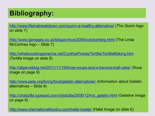 Bibliography:
http://www.lifeinabreakdown.com/quorn-a-healthy-alternative/ (The Quorn logo
on slide 7)
http://www.igimages.co.uk/blogarchive/2009/octoberblog.html (The Linda
McCartney logo – Slide 7)
http://whatscookingamerica.net/CynthiaPineda/Tortilla/TortillaMaking.htm
(Tortilla image on slide 9)
http://algarveblog.net/2011/11/19/three-soups-and-a-banana-loaf-cake/ (Soup
image on page 9)
http://www.peta.org/living/food/gelatin-alternatives/ (Information about Gelatin
alternatives – Slide 9)
http://chadzilla.typepad.com/chadzilla/2006/12/hot_gelatin.html (Gelatine image
on page 9)
http://www.internationalfoodco.com/halal-meats/ (Halal Image on slide 6)
 