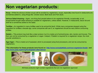 Non vegetarian products:
Soup – While the obvious chicken soups will be avoided by vegetarians, soups, especially ones found in restaurants are
sometimes added to, using things like: chicken stock, Beef stock and Fish stock.
Various Salad dressing – Again, one thing that people believe to be vegetarian friendly, occasionally, is not.
Supermarket bought salad dressing is suitable for vegetarians, unless stated. However, in restaurants, bacon fat and
beef fat is sometimes added to the salad.
Tortillas – An ingredient in many tortillas used to be animal fat (lard). While many companies stopped using the
ingredient for tortillas a decade ago, some companies still use it, so vegetarians should be wary before consuming
tortillas.
Gelatin – This product may look like a clear product, but it is made out of animal bones, skin, tendon and hooves. This
then can not be consumed by a vegetarian or vegan. Instead, if Gelatin is required for a vegetarian recipe, the most
popular substitute is:
Agar-Agar – This is made out of seaweed, which is processed using food processors, and can be consumed by
vegetarians.
*The information for these products were found on: http://www.nomeatathlete.com/non-vegetarian-foods/ and
http://www.peta.org/living/food/gelatin-alternatives/
All these products might contain ingredients that are not vegetarian approved
 