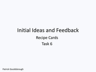 Initial Ideas and Feedback
Recipe Cards
Task 6
Patrick Gouldsbrough
 