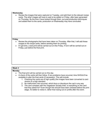 Wednesday
Review the images that were captured on Tuesday, and add them to the relevant recipe
cards. The other images will have to wait to be added on Friday, after been generated
on Thursday. By the time I have looked through them, put post-production techniques
and added them to the cards, production on Wednesday may have concluded.
Friday
Review the photographs that have been taken on Thursday. After that, I will add these
images to the recipe cards, before sending them for printing.
If I get time, a test print will be carried out on this Friday, if not it will be carried out on
Friday, just before the final print.
Week 3
Monday
The final print will be carried out on this day
A check of the cards will then follow. If any problems have occurred, time SHOULD be
available to alter the final cards (if necessary). This will include:
1. Checking the cards are of high quality (the images have been converted to card
version to a high standard
2. No malfunction has occurred, which blurs or discolours the cad in any way
3. The card complies with the Vegetarian Society brief, is everything on the card
that they asked for? Even though this should have been checked before the print
stage, it's better to notice it, rather than losing out on profits after the event.
 