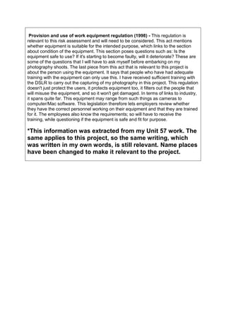 Provision and use of work equipment regulation (1998) - This regulation is
relevant to this risk assessment and will need to be considered. This act mentions
whether equipment is suitable for the intended purpose, which links to the section
about condition of the equipment. This section poses questions such as: Is the
equipment safe to use? If it's starting to become faulty, will it deteriorate? These are
some of the questions that I will have to ask myself before embarking on my
photography shoots. The last piece from this act that is relevant to this project is
about the person using the equipment. It says that people who have had adequate
training with the equipment can only use this. I have received sufficient training with
the DSLR to carry out the capturing of my photography in this project. This regulation
doesn't just protect the users, it protects equipment too, it filters out the people that
will misuse the equipment, and so it won't get damaged. In terms of links to industry,
it spans quite far. This equipment may range from such things as cameras to
computer/Mac software. This legislation therefore lets employers review whether
they have the correct personnel working on their equipment and that they are trained
for it. The employees also know the requirements; so will have to receive the
training, while questioning if the equipment is safe and fit for purpose.
*This information was extracted from my Unit 57 work. The
same applies to this project, so the same writing, which
was written in my own words, is still relevant. Name places
have been changed to make it relevant to the project.
 