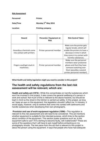 Risk Assessment
Personnel Printer
Date/Time Monday 5th
May 2014
Location Printing company
Hazard Person(s) / Equipment at
Risk
Risk Control Taken
Hazardous chemicals come
into contact with printers
Printer personnel member
Make sure the printer gets
regular breaks, which will
enable the printers to have a
decrease in time in which
they come in to contact with
harmful substances.
Fingers could get stuck in
machinery
Printer personnel member
Make sure the personnel
members wear protective
gloves and that they have
someone watching over
them (possibly a second
printer personnel member).
What Health and Safety legislation might you need to consider in this project?
The health and safety regulations from the last risk
assessment will be relevant, which are:
Health and safety act (1974) - While this concentrates on harmful substances which
won't be involved in this project, it also covers the general wellbeing of a person in
work and school. Not much of this is relevant to the above hazards, but should be
kept in mind so the shoot in the kitchen is carried out safely. In this project, as long
as I keep an eye on the equipment, this legislation shouldn’t affect me. In industry, it
would apply, however, only to workers that come into contact with darkrooms and
handle substances when developing their own photographs.
Provision and use of work equipment regulation (1998) - This regulation is
relevant to this risk assessment and will need to be considered. This act mentions
whether equipment is suitable for the intended purpose, which links to the section
about condition of the equipment. This section poses questions such as: Is the
equipment safe to use? If it's starting to become faulty, will it deteriorate? These are
some of the questions that I will have to ask myself before embarking on my
photography shoots. The last piece from this act that is relevant to this project is
about the person using the equipment. It says that people who have had adequate
 