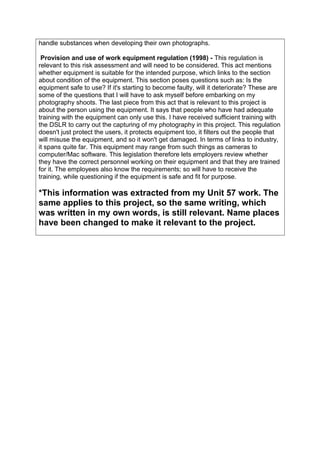 handle substances when developing their own photographs.
Provision and use of work equipment regulation (1998) - This regulation is
relevant to this risk assessment and will need to be considered. This act mentions
whether equipment is suitable for the intended purpose, which links to the section
about condition of the equipment. This section poses questions such as: Is the
equipment safe to use? If it's starting to become faulty, will it deteriorate? These are
some of the questions that I will have to ask myself before embarking on my
photography shoots. The last piece from this act that is relevant to this project is
about the person using the equipment. It says that people who have had adequate
training with the equipment can only use this. I have received sufficient training with
the DSLR to carry out the capturing of my photography in this project. This regulation
doesn't just protect the users, it protects equipment too, it filters out the people that
will misuse the equipment, and so it won't get damaged. In terms of links to industry,
it spans quite far. This equipment may range from such things as cameras to
computer/Mac software. This legislation therefore lets employers review whether
they have the correct personnel working on their equipment and that they are trained
for it. The employees also know the requirements; so will have to receive the
training, while questioning if the equipment is safe and fit for purpose.
*This information was extracted from my Unit 57 work. The
same applies to this project, so the same writing, which
was written in my own words, is still relevant. Name places
have been changed to make it relevant to the project.
 