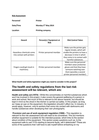 Risk Assessment
Personnel Printer
Date/Time Monday 5th
May 2014
Location Printing company
Hazard Person(s) / Equipment at
Risk
Risk Control Taken
Hazardous chemicals come
into contact with printers
Printer personnel member
Make sure the printer gets
regular breaks, which will
enable the printers to have a
decrease in time in which
they come in to contact with
harmful substances.
Fingers could get stuck in
machinery
Printer personnel member
Make sure the personnel
members wear protective
gloves and that they have
someone watching over
them (possibly a second
printer personnel member).
What Health and Safety legislation might you need to consider in this project?
The health and safety regulations from the last risk
assessment will be relevant, which are:
Health and safety act (1974) - While this concentrates on harmful substances which
won't be involved in this project, it also covers the general wellbeing of a person in
work and school. Not much of this is relevant to the above hazards, but should be
kept in mind so the shoot in the kitchen is carried out safely. In this project, as long
as I keep an eye on the equipment, this legislation shouldn’t affect me. In industry, it
would apply, however, only to workers that come into contact with darkrooms and
handle substances when developing their own photographs.
Provision and use of work equipment regulation (1998) - This regulation is
relevant to this risk assessment and will need to be considered. This act mentions
whether equipment is suitable for the intended purpose, which links to the section
about condition of the equipment. This section poses questions such as: Is the
equipment safe to use? If it's starting to become faulty, will it deteriorate? These are
some of the questions that I will have to ask myself before embarking on my
 