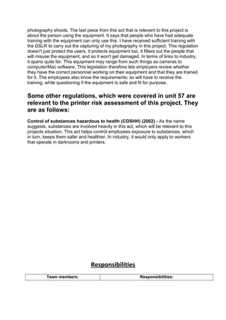 photography shoots. The last piece from this act that is relevant to this project is
about the person using the equipment. It says that people who have had adequate
training with the equipment can only use this. I have received sufficient training with
the DSLR to carry out the capturing of my photography in this project. This regulation
doesn't just protect the users, it protects equipment too, it filters out the people that
will misuse the equipment, and so it won't get damaged. In terms of links to industry,
it spans quite far. This equipment may range from such things as cameras to
computer/Mac software. This legislation therefore lets employers review whether
they have the correct personnel working on their equipment and that they are trained
for it. The employees also know the requirements; so will have to receive the
training, while questioning if the equipment is safe and fit for purpose.
Some other regulations, which were covered in unit 57 are
relevant to the printer risk assessment of this project. They
are as follows:
Control of substances hazardous to health (COSHH) (2002) - As the name
suggests, substances are involved heavily in this act, which will be relevant to this
projects situation. This act helps control employees exposure to substances, which
in turn, keeps them safer and healthier. In industry, it would only apply to workers
that operate in darkrooms and printers.
Responsibilities
Team members: Responsibilities:
 