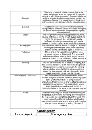 Research
They have to research existing products, look at the
market and interpret where our product will fit in certain
markets, or will it ft in a new market? Research will also try
and give us ideas about demographics and numbers for
vegetarians, however, this was done early in the process
and researchers won't be required at the production stage.
Editorial The editorial body/bodies will review the recipe cards,
picking out typos and faults with the recipe card. Doing this
will ensure the final product is completed to the highest
possible standard.
Design The design team will decide/suggest colours, fonts,
layouts and images for the overall layout. Due to me
hiring the personnel, they will be high quality
professionals, due to me wanting a high quality
product, not just a product which just fulfils a purpose.
Photographic This personnel member will be in charge of capturing
the images for my recipes cards, while capturing
pictures for the adverts and logos (if required).
Production This is one of the biggest responsibilities for a
personnel member in this project. This group will
collate everything g together (text, layout, colours,
images) and put it on the initial card, before sending it
to editorial for review.
Printing This will be contracted out to another company, but
this personnel member is still included in the project.
This personnel member is responsible for printing,
along with test prints. While the printer won’t mind
about the final product, he’ll want the quality to be
good, due to him getting paid for this job.
Marketing and Distribution This member of the team will decide on which
markets this product will be fitted into, before trying to
sell it (preferably in bulk) to companies and
originations. Distribution is in charge of sending these
cards to the companies. This responsibility seems
insignificant in the overall project, but if this
distribution is late, a decrease in the payment may be
received.
Sales Like marketing, they will decide on the market to put
the product in, but unlike marketing, they will actually
be responsible for selling the product first hand. This
could be in different forms, including: pitching the
idea, meeting customers face to face or selling on the
internet (Just a few ways of selling this type of
product).
Contingency
Risk to project Contingency plan
 