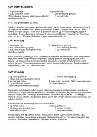 TART NUTTY BLUEBERRY
220 gm mentega 70 gm gula icing
1 sudu buttermilk vanilla 300 gm tepung gandum
150 gm badam cincang - dipanggang sebentar 1 biji putih telur
sedikit garam halus
INTI : 300 gm blueberry pie filling
Satukan mentega, gula, garam & buttermilk vanilla. Kacau hingga sebati. Masukkan tepung &
uli hingga tidak melekat dijari. Bulatkan adunan ini & tekan di tengah untuk diisi inti. Sapu
keliling dengan dengan putih telur & golekkan badam yg sudah dipanggang separuh
garing tadi. Susun atas dulang pembakar & isikan dgn inti blueberry secukupnya. Panaskan
oven dgn suhu 180 darjah C & bakar hingga masak selama 20 min.
TART NENAS (1)
1 ketul butter cup 2 cawan tepung gandum
5 sudu makan tepung jagung 3 sudu makan gula aising
2 sudu makan susu tepung coffe mate 1 biji kuning telur
sedikit esen vanila
Pukul butter dan gula hingga putih. Masukkan kuning telur dan esen vanila. gaul hingga sebati.
Masukkan bahan yang sudah di campur tadi - tepung gandum. tepung jagung dan susu
tepung. Uli hingga menjadi doh yang lembut. Jika adunan nampak lembik, tambah sedikit
tepung gandum. Terap dengan acuan tart - bubuh jem dan gulung kemas. Sapukan atas tart
dengan kuning telur dan boleh lah dibakar.
TART NENAS (2)
1 kg. tepung gandum 2 senduk tepung jagung
- kedua-dua tepung diayak bersama
2 senduk gula halus 2 buku butter, especially SCS yang masih sejuk
2 biji kuning telur, dipukul air ais secukupnya
Jem nenas yang kental secukupnya
Campurkan gula halus ke dalam tepung. Butter dipotong kecil-kecil dan digaul ramaskan ke
dalam tepung hingga menjadi breadcrumb. Masukkan kuning telur dan aduk hingga sebati dan
menjadi sebuku doh. Sekiranya masih berderai, tambahkan sedikit air ais. Uli sehingga
menjadi sebuku adunan. Bungkuskan dalam plastik dan simpan dalam petiais kira-kira dua jam
sebelum dicanai.
Bahan-bahan utk jem nenas (untuk dua adunan kuih)
3 biji nenas masak 2 cawan gula pasir
1 biji limau nipis, ambil airnya 5 kuntum cengkih
1 inci kulit kayu manis 1 helai daun pandan
Nenas diparut dan diperahkan airnya. Masukkan ke dalam kuali bersama air limau nipis,
cengkih, kulit kayu manis dan daun pandan. Kacau hingga kering. Kemudian masukkan gula
dan terus dikacau lagi hingga kental. Sejukkan sebelum digunakan.
 