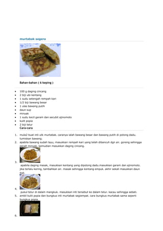 murtabak segera
Bahan-bahan ( 6 keping )
 100 g daging cincang
 2 biji ubi kentang
 1 sudu setengah rempah kari
 1/2 biji bawang besar
 1 ulas bawang putih
 daun sup
 minyak
 1 sudu kecil garam dan secubit ajinomoto
 kulit popia
 2 biji telur
Cara-cara
1. mula2 buat inti utk murtabak. caranya ialah bawang besar dan bawang putih di potong dadu.
tumiskan bawang.
2. apabila bawang sudah layu, masukkan rempah kari yang telah dibancuh dgn air. goreng sehingga
pecah minyak. kemudian masukkan daging cincang.
3.
apabila daging masak, masukkan kentang yang dipotong dadu.masukkan garam dan ajinomoto.
jika terlalu kering, tambahkan air. masak sehingga kentang empuk. akhir sekali masukkan daun
sup.
4.
pukul telur di dalam mangkuk. masukkan inti tersebut ke dalam telur. kacau sehingga sebati.
5. ambil kulit popia dan bungkus inti murtabak segiempat. cara bungkus murtabak sama seperti
bungkus popia.
6.
 
