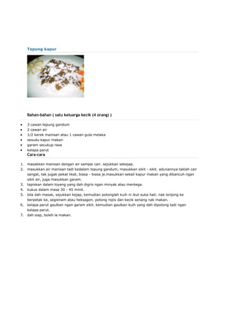 Tepung kapur
Bahan-bahan ( satu keluarga kecik (4 orang) )
 3 cawan tepung gandum
 2 cawan air
 1/2 kerek manisan atau 1 cawan gula melaka
 sesudu kapur makan
 garam secukup rasa
 kelapa parut
Cara-cara
1. masakkan manisan dengan air sampai cair. sejukkan sekejap.
2. masukkan air manisan tadi kedalam tepung gandum, masukkan sikit - sikit. adunannya taklah cair
sangat, tak jugak pekat likat, biasa - biasa je.masukkan sekali kapur makan yang dibancuh ngan
sikit air, juga masukkan garam.
3. tapiskan dalam loyang yang dah digris ngan minyak atau mentega.
4. kukus dalam masa 30 - 45 minit.
5. bila dah masak, sejukkan kejap, kemudian potonglah kuih ni ikut suka hati. nak lonjong ke
berpetak ke, segienam atau heksagon. potong nipis dan kecik senang nak makan.
6. kelapa parut gaulkan ngan garam sikit. kemudian gaulkan kuih yang dah dipotong tadi ngan
kelapa parut.
7. dah siap, boleh la makan.
 