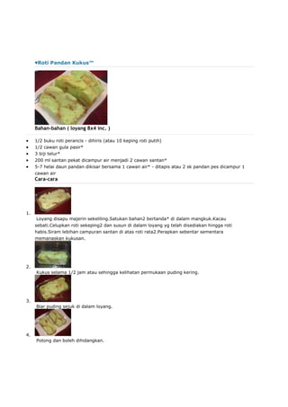 ♥Roti Pandan Kukus™
Bahan-bahan ( loyang 8x4 inc. )
 1/2 buku roti perancis - dihiris (atau 10 keping roti putih)
 1/2 cawan gula pasir*
 3 biji telur*
 200 ml santan pekat dicampur air menjadi 2 cawan santan*
 5-7 helai daun pandan dikisar bersama 1 cawan air* - ditapis atau 2 sk pandan pes dicampur 1
cawan air
Cara-cara
1.
Loyang disapu majerin sekeliling.Satukan bahan2 bertanda* di dalam mangkuk.Kacau
sebati.Celupkan roti sekeping2 dan susun di dalam loyang yg telah disediakan hingga roti
habis.Siram lebihan campuran santan di atas roti rata2.Perapkan sebentar sementara
memanaskan kukusan.
2.
Kukus selama 1/2 jam atau sehingga kelihatan permukaan puding kering.
3.
Biar puding sejuk di dalam loyang.
4.
Potong dan boleh dihidangkan.
 