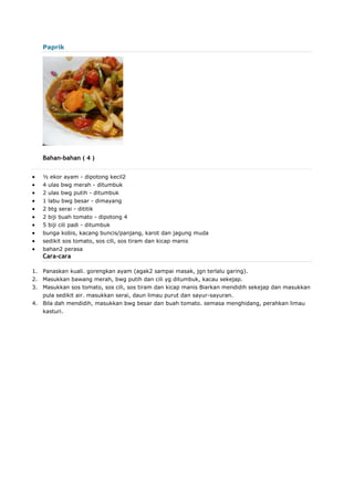 Paprik
Bahan-bahan ( 4 )
 ½ ekor ayam - dipotong kecil2
 4 ulas bwg merah - ditumbuk
 2 ulas bwg putih - ditumbuk
 1 labu bwg besar - dimayang
 2 btg serai - dititik
 2 biji buah tomato - dipotong 4
 5 biji cili padi - ditumbuk
 bunga kobis, kacang buncis/panjang, karot dan jagung muda
 sedikit sos tomato, sos cili, sos tiram dan kicap manis
 bahan2 perasa
Cara-cara
1. Panaskan kuali. gorengkan ayam (agak2 sampai masak, jgn terlalu garing).
2. Masukkan bawang merah, bwg putih dan cili yg ditumbuk, kacau sekejap.
3. Masukkan sos tomato, sos cili, sos tiram dan kicap manis Biarkan mendidih sekejap dan masukkan
pula sedikit air. masukkan serai, daun limau purut dan sayur-sayuran.
4. Bila dah mendidih, masukkan bwg besar dan buah tomato. semasa menghidang, perahkan limau
kasturi.
 
