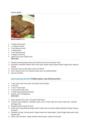Ayam golek
Bahan-bahan ( 2 )
 2 bhgian paha ayam
 1 mangkuk santan
 5 biji bawang merah
 1 batang serai
 2 ulas bawang putih
 3 tangkai cili kering
 sedikit kunyit dan sedikit halia
Cara-cara
1. bawang merah,bawang putih,kunyit,halia,serai,cili kering dikisar halus
2. kemudian masukkan bahan2 kisar serta ayam kedlm santan pekat.masak hingga ayam separuh
masak.
3. kleuarkan ayam td dan bakar antara 20-25mnt
4. kuah rebusan ayam td di sapukan pada ayam yg sedang dibakar.
5. siap utk dimakan
Ayam goreng ala-ala KFCBahan-bahan ( satu family pon bleh )
 1 ekor ayam (ikut suka kalo nak banyak buat banyak)
 1 biji telur
 2 sudu minyak bijan
 2 sudu serbuk lada putih
 1 kotak tepung goreng kentucky
 Minyak untuk menggoreng
Cara-cara
1. Ayam dipotong ikut suka. Kemudian dibersihkan.
2. Di dalam satu mangkuk, masukkan ayam, telur, minyak bijan dan serbuk lada putih. Gaulkan
sehingga rata.
3. Perapkan lebih kurang 30 minit.
4. Ambil ayam yang diperap dengan bahan-bahan tadi kemudian digolek-golekkan dengan tepung
kentucky.
5. Panaskan minyak. Goreng ayam hingga masak dan keperangan. Ulang hingga habis ayam yang
diperap tadi.
6. Sedia untuk dimakan. Sedap dimakan ketika panas. Selamat mencuba!
 