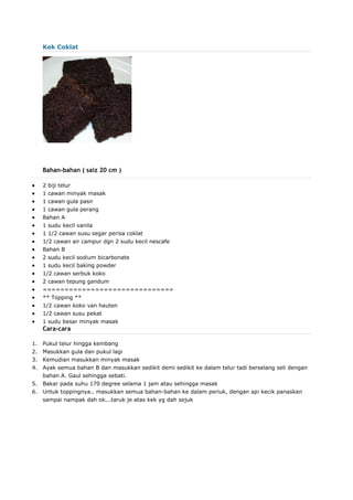 Kek Coklat
Bahan-bahan ( saiz 20 cm )
 2 biji telur
 1 cawan minyak masak
 1 cawan gula pasir
 1 cawan gula perang
 Bahan A
 1 sudu kecil vanila
 1 1/2 cawan susu segar perisa coklat
 1/2 cawan air campur dgn 2 sudu kecil nescafe
 Bahan B
 2 sudu kecil sodium bicarbonate
 1 sudu kecil baking powder
 1/2 cawan serbuk koko
 2 cawan tepung gandum
 ==============================
 ** Topping **
 1/2 cawan koko van hauten
 1/2 cawan susu pekat
 1 sudu besar minyak masak
Cara-cara
1. Pukul telur hingga kembang
2. Masukkan gula dan pukul lagi
3. Kemudian masukkan minyak masak
4. Ayak semua bahan B dan masukkan sedikit demi sedikit ke dalam telur tadi berselang seli dengan
bahan A. Gaul sehingga sebati.
5. Bakar pada suhu 170 degree selama 1 jam atau sehingga masak
6. Untuk toppingnya.. masukkan semua bahan-bahan ke dalam periuk, dengan api kecik panaskan
sampai nampak dah ok...taruk je atas kek yg dah sejuk
 