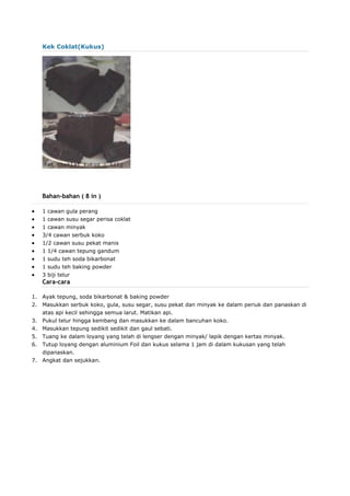 Kek Coklat(Kukus)
Bahan-bahan ( 8 in )
 1 cawan gula perang
 1 cawan susu segar perisa coklat
 1 cawan minyak
 3/4 cawan serbuk koko
 1/2 cawan susu pekat manis
 1 1/4 cawan tepung gandum
 1 sudu teh soda bikarbonat
 1 sudu teh baking powder
 3 biji telur
Cara-cara
1. Ayak tepung, soda bikarbonat & baking powder
2. Masukkan serbuk koko, gula, susu segar, susu pekat dan minyak ke dalam periuk dan panaskan di
atas api kecil sehingga semua larut. Matikan api.
3. Pukul telur hingga kembang dan masukkan ke dalam bancuhan koko.
4. Masukkan tepung sedikit sedikit dan gaul sebati.
5. Tuang ke dalam loyang yang telah di lengser dengan minyak/ lapik dengan kertas minyak.
6. Tutup loyang dengan aluminium Foil dan kukus selama 1 jam di dalam kukusan yang telah
dipanaskan.
7. Angkat dan sejukkan.
 