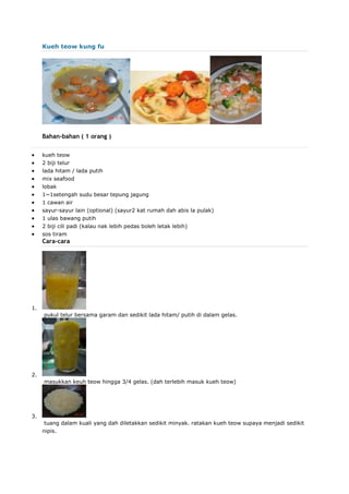 Kueh teow kung fu
Bahan-bahan ( 1 orang )
 kueh teow
 2 biji telur
 lada hitam / lada putih
 mix seafood
 lobak
 1~1setengah sudu besar tepung jagung
 1 cawan air
 sayur-sayur lain (optional) (sayur2 kat rumah dah abis la pulak)
 1 ulas bawang putih
 2 biji cili padi (kalau nak lebih pedas boleh letak lebih)
 sos tiram
Cara-cara
1.
pukul telur bersama garam dan sedikit lada hitam/ putih di dalam gelas.
2.
masukkan keuh teow hingga 3/4 gelas. (dah terlebih masuk kueh teow)
3.
tuang dalam kuali yang dah diletakkan sedikit minyak. ratakan kueh teow supaya menjadi sedikit
nipis.
 