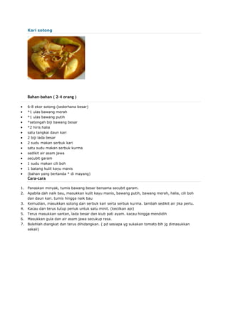 Kari sotong
Bahan-bahan ( 2-4 orang )
 6-8 ekor sotong (sederhana besar)
 *1 ulas bawang merah
 *1 ulas bawang putih
 *setengah biji bawang besar
 *2 hiris halia
 satu tangkai daun kari
 2 biji lada besar
 2 sudu makan serbuk kari
 satu sudu makan serbuk kurma
 sedikit air asam jawa
 secubit garam
 1 sudu makan cili boh
 1 batang kulit kayu manis
 (bahan yang bertanda * di mayang)
Cara-cara
1. Panaskan minyak, tumis bawang besar bersama secubit garam.
2. Apabila dah naik bau, masukkan kulit kayu manis, bawang putih, bawang merah, halia, cili boh
dan daun kari. tumis hingga naik bau
3. Kemudian, masukkan sotong dan serbuk kari serta serbuk kurma. tambah sedikit air jika perlu.
4. Kacau dan terus tutup periuk untuk satu minit. (kecilkan api)
5. Terus masukkan santan, lada besar dan kiub pati ayam. kacau hingga mendidih
6. Masukkan gula dan air asam jawa secukup rasa.
7. Bolehlah diangkat dan terus dihidangkan. ( pd sesiapa yg sukakan tomato blh jg dimasukkan
sekali)
 