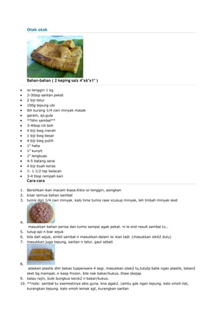 Otak otak
Bahan-bahan ( 2 keping saiz 4"x6"x1" )
 isi tenggiri 1 kg
 2-3tbsp santan pekat
 2 biji telur
 100g tepung ubi
 lbh kurang 1/4 cwn minyak masak
 garam, aji,gula
 **bhn sambal**
 3-4tbsp cili boh
 4 biji bwg merah
 1 biji bwg besar
 4 biji bwg putih
 1" halia
 1" kunyit
 1" lengkuas
 4-5 batang serai
 4 biji buah keras
 1- 1 1/2 tsp belacan
 3-4 tbsp rempah kari
Cara-cara
1. Bersihkan ikan macam biasa.Kikis isi tenggiri, asingkan
2. kisar semua bahan sambal
3. tumis dgn 1/4 cwn minyak. kalo time tumis rase xcukup minyak, leh tmbah minyak sket
4.
masukkan bahan perisa dan tumis sampai agak pekat. ni le end result sambal tu..
5. tutup api n biar sejuk
6. bila dah sejuk, ambil sambal n masukkan dalam isi ikan tadi .(masukkan sikit2 dulu)
7. masukkan juga tepung, santan n telur. gaul sebati
8.
alaskan plastik dlm bekas tupperware 4 segi. masukkan otak2 tu,tututp balik ngan plastik, tekan2
sket bg mampat..n keep frozen. bile nak bakar/kukus..thaw skejap
9. kalau rajin, bule bungkus kecik2 n bakar/kukus.
10. **note: sambal tu xsemestinye abis guna. kna agak2. camtu gak ngan tepung. kalo xmoh liat,
kurangkan tepung. kalo xmoh lemak sgt, kurangkan santan
 